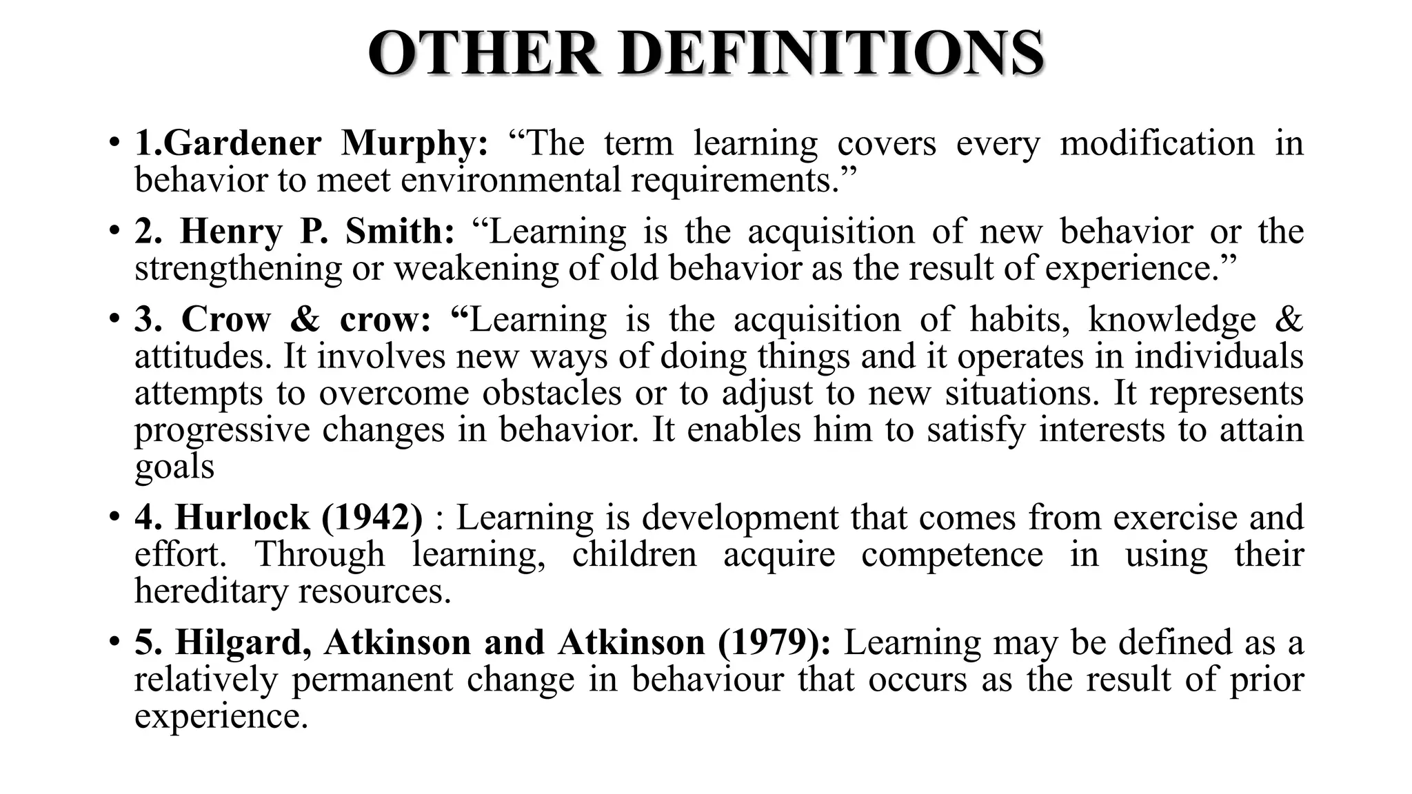 OTHER DEFINITIONS
• 1.Gardener Murphy: “The term learning covers every modification in
behavior to meet environmental requirements.”
• 2. Henry P. Smith: “Learning is the acquisition of new behavior or the
strengthening or weakening of old behavior as the result of experience.”
• 3. Crow & crow: “Learning is the acquisition of habits, knowledge &
attitudes. It involves new ways of doing things and it operates in individuals
attempts to overcome obstacles or to adjust to new situations. It represents
progressive changes in behavior. It enables him to satisfy interests to attain
goals
• 4. Hurlock (1942) : Learning is development that comes from exercise and
effort. Through learning, children acquire competence in using their
hereditary resources.
• 5. Hilgard, Atkinson and Atkinson (1979): Learning may be defined as a
relatively permanent change in behaviour that occurs as the result of prior
experience.
 