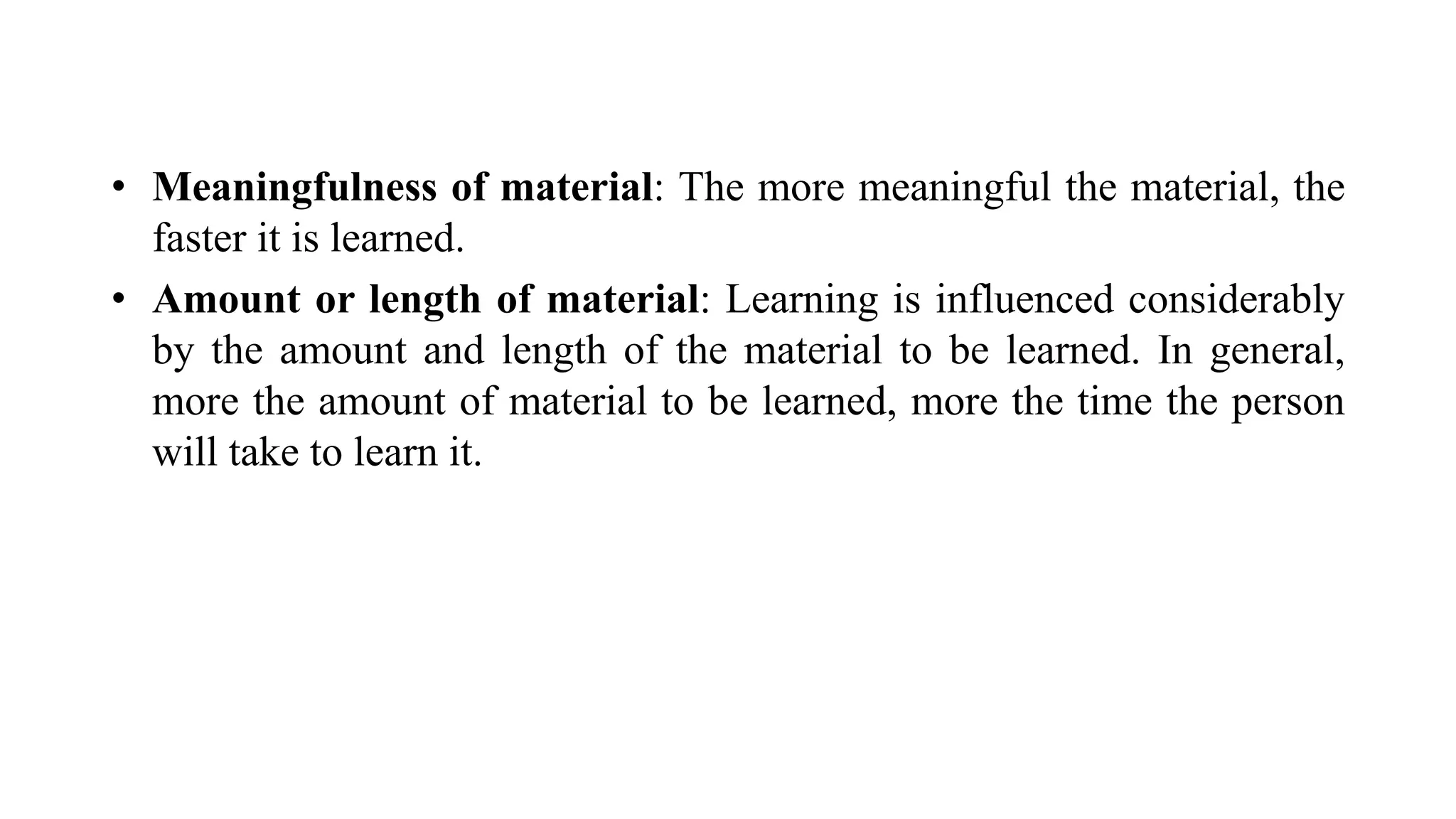 • Meaningfulness of material: The more meaningful the material, the
faster it is learned.
• Amount or length of material: Learning is influenced considerably
by the amount and length of the material to be learned. In general,
more the amount of material to be learned, more the time the person
will take to learn it.
 