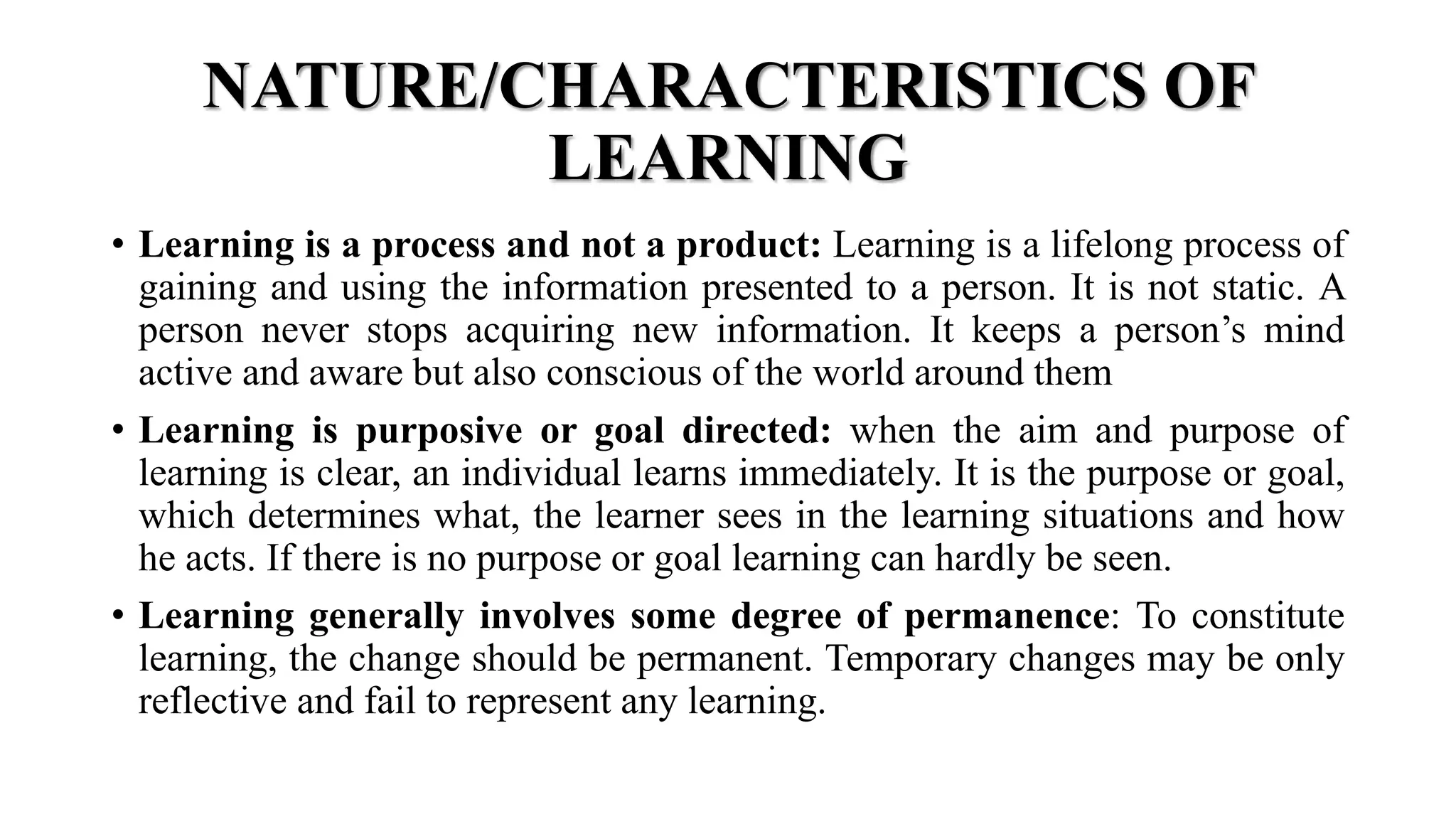 NATURE/CHARACTERISTICS OF
LEARNING
• Learning is a process and not a product: Learning is a lifelong process of
gaining and using the information presented to a person. It is not static. A
person never stops acquiring new information. It keeps a person’s mind
active and aware but also conscious of the world around them
• Learning is purposive or goal directed: when the aim and purpose of
learning is clear, an individual learns immediately. It is the purpose or goal,
which determines what, the learner sees in the learning situations and how
he acts. If there is no purpose or goal learning can hardly be seen.
• Learning generally involves some degree of permanence: To constitute
learning, the change should be permanent. Temporary changes may be only
reflective and fail to represent any learning.
 