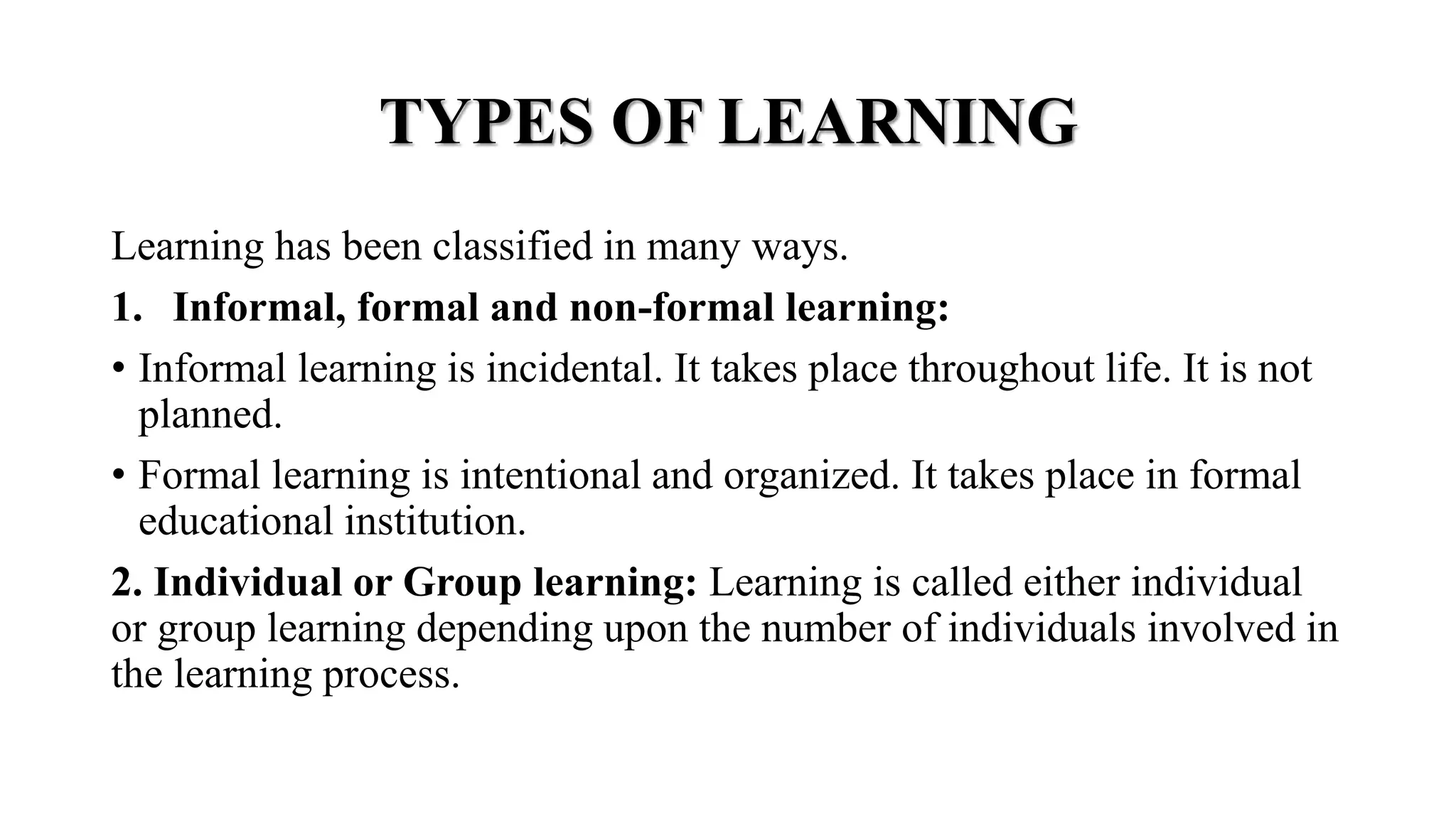 TYPES OF LEARNING
Learning has been classified in many ways.
1. Informal, formal and non-formal learning:
• Informal learning is incidental. It takes place throughout life. It is not
planned.
• Formal learning is intentional and organized. It takes place in formal
educational institution.
2. Individual or Group learning: Learning is called either individual
or group learning depending upon the number of individuals involved in
the learning process.
 