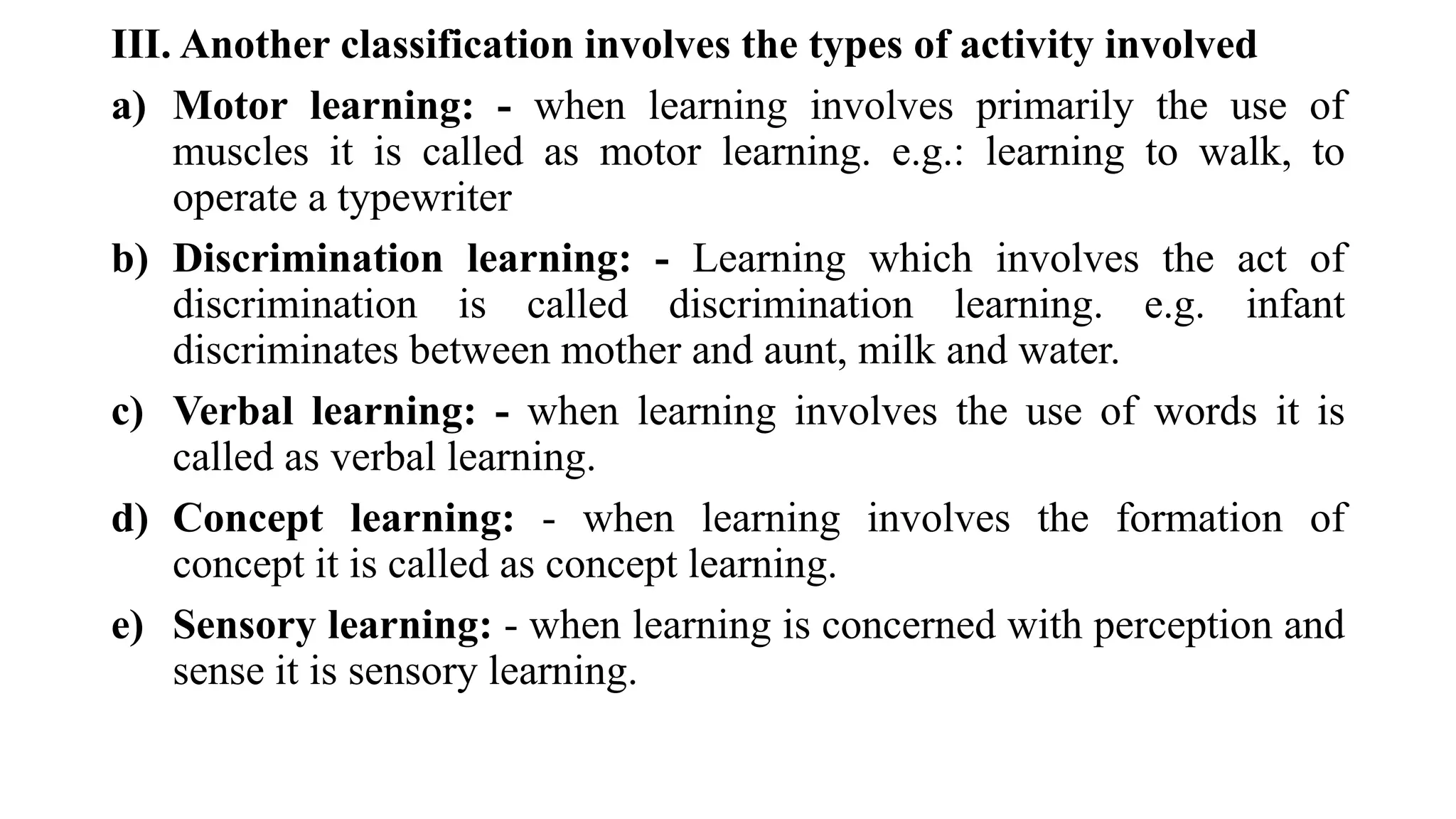III. Another classification involves the types of activity involved
a) Motor learning: - when learning involves primarily the use of
muscles it is called as motor learning. e.g.: learning to walk, to
operate a typewriter
b) Discrimination learning: - Learning which involves the act of
discrimination is called discrimination learning. e.g. infant
discriminates between mother and aunt, milk and water.
c) Verbal learning: - when learning involves the use of words it is
called as verbal learning.
d) Concept learning: - when learning involves the formation of
concept it is called as concept learning.
e) Sensory learning: - when learning is concerned with perception and
sense it is sensory learning.
 