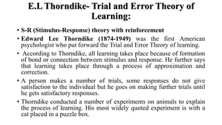 E.L Thorndike- Trial and Error Theory of
Learning:
• S-R (Stimulus-Response) theory with reinforcement
• Edward Lee Thorndike (1874-1949) was the first American
psychologist who put forward the Trial and Error Theory of learning.
• According to Thorndike, all learning takes place because of formation
of bond or connection between stimulus and response. He further says
that learning takes place through a process of approximation and
correction.
• A person makes a number of trials, some responses do not give
satisfaction to the individual but he goes on making further trials until
he gets satisfactory responses.
• Thorndike conducted a number of experiments on animals to explain
the process of learning. His most widely quoted experiment is with a
cat placed in a puzzle box.
 