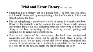 Trial and Error Theory……….
• Thorndike put a hungry cat in a puzzle box. The box had one door,
which could be opened by manipulating a latch of the door. A fish was
placed outside the box.
• The cat being hungry had the motivation of eating fish outside the box.
However, the obstacle was the latch on the door. The cat made random
movements inside the box indicating trial and error type of behaviour
biting at the box, scratching the box, walking around, pulling and
jumping etc. to come out to get the food.
• Now in the course of her movements, the latch was manipulated
accidently and the cat came out to get the food. Over a series of
successive trials, the cat took shorter and shorter time, committed less
number of errors, and was in a position to manipulate the latch as soon
as it was put in the box and learnt the art of opening the door.
 