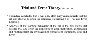 Trial and Error Theory……….
• Thorndike concluded that it was only after many random trials that the
cat was able to hit upon the solutions. He named it as Trial and Error
Learning.
• Analysis of the learning behaviour of the cat in the box shows that
besides trial and error the principles of goal, motivation, explanation
and reinforcement are involved in the process of learning by Trial and
Error.
 