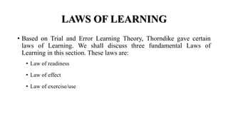 LAWS OF LEARNING
• Based on Trial and Error Learning Theory, Thorndike gave certain
laws of Learning. We shall discuss three fundamental Laws of
Learning in this section. These laws are:
• Law of readiness
• Law of effect
• Law of exercise/use
 