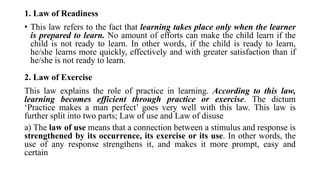 1. Law of Readiness
• This law refers to the fact that learning takes place only when the learner
is prepared to learn. No amount of efforts can make the child learn if the
child is not ready to learn. In other words, if the child is ready to learn,
he/she learns more quickly, effectively and with greater satisfaction than if
he/she is not ready to learn.
2. Law of Exercise
This law explains the role of practice in learning. According to this law,
learning becomes efficient through practice or exercise. The dictum
‘Practice makes a man perfect’ goes very well with this law. This law is
further split into two parts; Law of use and Law of disuse
a) The law of use means that a connection between a stimulus and response is
strengthened by its occurrence, its exercise or its use. In other words, the
use of any response strengthens it, and makes it more prompt, easy and
certain
 