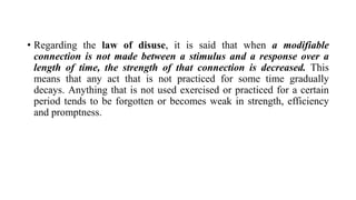 • Regarding the law of disuse, it is said that when a modifiable
connection is not made between a stimulus and a response over a
length of time, the strength of that connection is decreased. This
means that any act that is not practiced for some time gradually
decays. Anything that is not used exercised or practiced for a certain
period tends to be forgotten or becomes weak in strength, efficiency
and promptness.
 