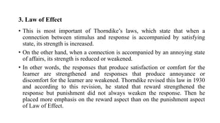 3. Law of Effect
• This is most important of Thorndike’s laws, which state that when a
connection between stimulus and response is accompanied by satisfying
state, its strength is increased.
• On the other hand, when a connection is accompanied by an annoying state
of affairs, its strength is reduced or weakened.
• In other words, the responses that produce satisfaction or comfort for the
learner are strengthened and responses that produce annoyance or
discomfort for the learner are weakened. Thorndike revised this law in 1930
and according to this revision, he stated that reward strengthened the
response but punishment did not always weaken the response. Then he
placed more emphasis on the reward aspect than on the punishment aspect
of Law of Effect.
 