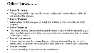 Other Laws……
 Law of Primacy
• Things learned first are usually learned easily and remain without effort in
the mind of the student.
 Law of Purpose
• With a clear or definite goal in mind, the student works towards a definite
purpose.
 Law of intensity
• The more intense the material taught the more likely it will be retained. e.g. a
sharp vivid dramatic or exciting learning experience teaches more than a routine
or boring experience.
 Law of requirement
• It states that we must have something to obtain or do something i.e. it can be
ability, skill, instrument or anything that may help us to learn or gain something.
 Law of freedom
• It states that things freely learned are best learned.
 