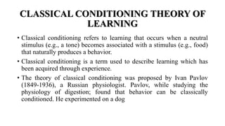 CLASSICAL CONDITIONING THEORY OF
LEARNING
• Classical conditioning refers to learning that occurs when a neutral
stimulus (e.g., a tone) becomes associated with a stimulus (e.g., food)
that naturally produces a behavior.
• Classical conditioning is a term used to describe learning which has
been acquired through experience.
• The theory of classical conditioning was proposed by Ivan Pavlov
(1849-1936), a Russian physiologist. Pavlov, while studying the
physiology of digestion; found that behavior can be classically
conditioned. He experimented on a dog
 