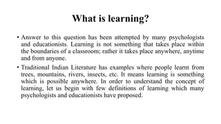 What is learning?
• Answer to this question has been attempted by many psychologists
and educationists. Learning is not something that takes place within
the boundaries of a classroom; rather it takes place anywhere, anytime
and from anyone.
• Traditional Indian Literature has examples where people learnt from
trees, mountains, rivers, insects, etc. It means learning is something
which is possible anywhere. In order to understand the concept of
learning, let us begin with few definitions of learning which many
psychologists and educationists have proposed.
 