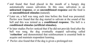  and found that food placed in the mouth of a hungry dog
automatically causes salivation. In this case, salivation is an
unlearned response, or an unconditioned response and the food is
an unconditioned stimulus (natural).
 Later on, a bell was rung each time before the food was presented.
Pavlov now found that the dog started to salivate at the sound of the
bell and this was termed as a conditioned response. The bell is a
conditioned stimulus (artificial stimulus).
 In later studies Pavlov noticed that if he did not provide food after the
bell was rung, the dog eventually stopped salivating called
‘extinction’ and demonstrated that reinforcement is essential both to
acquire and maintain respondent learning.
 Pavlov also found that if the dog is given a prolonged rest
 