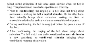 period during extinction, it will once again salivate when the bell is
rung. This phenomenon is called as spontaneous recovery.
 Prior to conditioning, the ringing of a bell does not bring about
salivation — making the bell a neutral stimulus. On the other hand,
food naturally brings about salivation, making the food an
unconditioned stimulus and salivation an unconditioned response.
 During conditioning, the bell is rung just before the presentation of
the food.
 After conditioning, the ringing of the bell alone brings about
salivation. The bell which was earlier considered as neutral stimulus
is now considered as conditional stimulus bringing about
conditioned response of salivation.
 