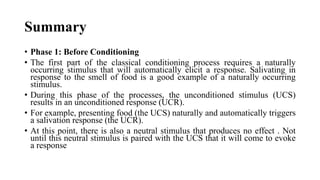 Summary
• Phase 1: Before Conditioning
• The first part of the classical conditioning process requires a naturally
occurring stimulus that will automatically elicit a response. Salivating in
response to the smell of food is a good example of a naturally occurring
stimulus.
• During this phase of the processes, the unconditioned stimulus (UCS)
results in an unconditioned response (UCR).
• For example, presenting food (the UCS) naturally and automatically triggers
a salivation response (the UCR).
• At this point, there is also a neutral stimulus that produces no effect . Not
until this neutral stimulus is paired with the UCS that it will come to evoke
a response
 