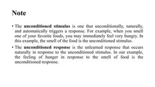 Note
• The unconditioned stimulus is one that unconditionally, naturally,
and automatically triggers a response. For example, when you smell
one of your favorite foods, you may immediately feel very hungry. In
this example, the smell of the food is the unconditioned stimulus.
• The unconditioned response is the unlearned response that occurs
naturally in response to the unconditioned stimulus. In our example,
the feeling of hunger in response to the smell of food is the
unconditioned response.
 