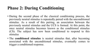 Phase 2: During Conditioning
• During the second phase of the classical conditioning process, the
previously neutral stimulus is repeatedly paired with the unconditioned
stimulus. As a result of this pairing, an association between the
previously neutral stimulus and the UCS is formed. At this point, the
once neutral stimulus becomes known as the conditioned stimulus
(CS). The subject has now been conditioned to respond to this
stimulus
• The conditioned stimulus is neutral stimulus that, after becoming
associated with the unconditioned stimulus, eventually comes to
trigger a conditioned response.
 