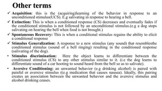 Other terms
 Acquisition: this is the (acquiring)learning of the behavior in response to an
unconditioned stimulus(UCS). E.g salivating in response to hearing a bell.
 Extinction: This is when a conditioned response (CS) decreases and eventually fades if
the conditioned stimulus is not followed by an unconditional stimulus.(e.g a dog stops
salivating on hearing the bell when food is not brought.)
 Spontaneous Recovery: This is when a conditional stimulus regains the ability to elicit
a conditional response
 Stimulus Generalization: A response to a new stimulus (any sound) that resemblesthe
conditioned stimulus (sound of a bell ringing) resulting in the conditioned response
(salivating of the dog).
• Stimulus discrimination: Here the object learns to differentiate between the
conditioned stimulus (CS) to any other stimulus similar to it. (i.e the dog learns to
differentiate sound of a car hooting to sound heard from the bell so as to salivate).
• Aversive Conditioning: an unwanted behavior (e.g drinking alcohol) is paired with
painful or aversive stimulus ((e.g medication that causes nausea). Ideally, this pairing
creates an association between the unwanted behavior and the aversive stimulus and
alcohol drinking ceases.
 