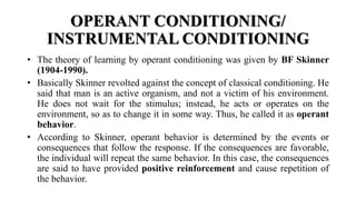 OPERANT CONDITIONING/
INSTRUMENTAL CONDITIONING
• The theory of learning by operant conditioning was given by BF Skinner
(1904-1990).
• Basically Skinner revolted against the concept of classical conditioning. He
said that man is an active organism, and not a victim of his environment.
He does not wait for the stimulus; instead, he acts or operates on the
environment, so as to change it in some way. Thus, he called it as operant
behavior.
• According to Skinner, operant behavior is determined by the events or
consequences that follow the response. If the consequences are favorable,
the individual will repeat the same behavior. In this case, the consequences
are said to have provided positive reinforcement and cause repetition of
the behavior.
 