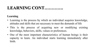 LEARNING CONT………….
Learning
• Learning is the process by which an individual acquires knowledge,
attitudes and skills that are necessary to meet the demands of life
• This is the process of acquiring new or modifying existing
knowledge, behaviors, skills, values or preferences.
• One of the most important characteristics of human beings is their
capacity to learn. An individual starts learning immediately after
birth.
 