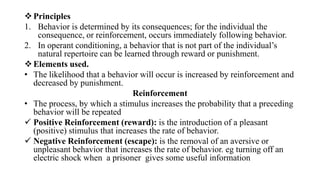 Principles
1. Behavior is determined by its consequences; for the individual the
consequence, or reinforcement, occurs immediately following behavior.
2. In operant conditioning, a behavior that is not part of the individual’s
natural repertoire can be learned through reward or punishment.
Elements used.
• The likelihood that a behavior will occur is increased by reinforcement and
decreased by punishment.
Reinforcement
• The process, by which a stimulus increases the probability that a preceding
behavior will be repeated
 Positive Reinforcement (reward): is the introduction of a pleasant
(positive) stimulus that increases the rate of behavior.
 Negative Reinforcement (escape): is the removal of an aversive or
unpleasant behavior that increases the rate of behavior. eg turning off an
electric shock when a prisoner gives some useful information
 