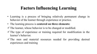 Factors Influencing Learning
• Learning is a process of bringing relatively permanent change in
behavior of the learner through experience or practice.
• The learning process is centered on three elements:
 The learner, whose behavior is to be changed or modified.
 The type of experience or training required for modification in the
learner’s behavior.
 The men and material resources needed for providing desired
experiences and training
 