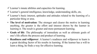  Learner’s innate abilities and capacities for learning.
 Learner’s general intelligence, knowledge, understanding skills, etc.
 Learner’s basic interest, aptitudes and attitudes related to the learning of a
particular thing or area.
• The level of motivation: The stronger and clearer the motive in learning
anything, the greater is the effort and interest shown by the learner in
learning it. The result is greater and more permanent learning.
• Goals of life: The philosophy of immediate as well as ultimate goals of
one’s life affects the process and product of learning.
• Readiness and willpower: A learner’s readiness and willpower to learn is
a great deciding factor of his results in learning. If the learner has a will to
learn a thing, he finds a way for effective learning.
 