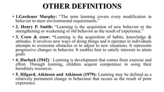 OTHER DEFINITIONS
• 1.Gardener Murphy: “The term learning covers every modification in
behavior to meet environmental requirements.”
• 2. Henry P. Smith: “Learning is the acquisition of new behavior or the
strengthening or weakening of old behavior as the result of experience.”
• 3. Crow & crow: “Learning is the acquisition of habits, knowledge &
attitudes. It involves new ways of doing things and it operates in individuals
attempts to overcome obstacles or to adjust to new situations. It represents
progressive changes in behavior. It enables him to satisfy interests to attain
goals
• 4. Hurlock (1942) : Learning is development that comes from exercise and
effort. Through learning, children acquire competence in using their
hereditary resources.
• 5. Hilgard, Atkinson and Atkinson (1979): Learning may be defined as a
relatively permanent change in behaviour that occurs as the result of prior
experience.
 