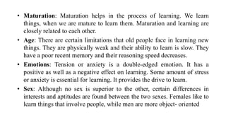 • Maturation: Maturation helps in the process of learning. We learn
things, when we are mature to learn them. Maturation and learning are
closely related to each other.
• Age: There are certain limitations that old people face in learning new
things. They are physically weak and their ability to learn is slow. They
have a poor recent memory and their reasoning speed decreases.
• Emotions: Tension or anxiety is a double-edged emotion. It has a
positive as well as a negative effect on learning. Some amount of stress
or anxiety is essential for learning. It provides the drive to learn.
• Sex: Although no sex is superior to the other, certain differences in
interests and aptitudes are found between the two sexes. Females like to
learn things that involve people, while men are more object- oriented
 