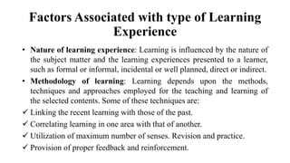 Factors Associated with type of Learning
Experience
• Nature of learning experience: Learning is influenced by the nature of
the subject matter and the learning experiences presented to a learner,
such as formal or informal, incidental or well planned, direct or indirect.
• Methodology of learning: Learning depends upon the methods,
techniques and approaches employed for the teaching and learning of
the selected contents. Some of these techniques are:
 Linking the recent learning with those of the past.
 Correlating learning in one area with that of another.
 Utilization of maximum number of senses. Revision and practice.
 Provision of proper feedback and reinforcement.
 