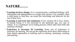 NATURE…….
• Learning involves change. It is a reconstruction, combined thinking, skill,
information and appropriation in a single unity process. For example, when
a child learns to read they can retain this knowledge and behavior for the
rest of their lives.
• Learning is universal and continuous: Every creature till it lives, learns.
In human beings it is not restricted to any particular age, sex, race or
culture. It is a continuous never-ending process which starts from birth and
continues till death
• Experience is Necessary for Learning: Some sort of experience is
necessary for learning. We can get the experience from direct observation or
from formal approaches to learning such as training, mentoring, coaching
and teaching.
 