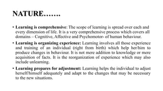 NATURE…….
• Learning is comprehensive: The scope of learning is spread over each and
every dimension of life. It is a very comprehensive process which covers all
domains – Cognitive, Affective and Psychomotor- of human behaviour.
• Learning is organizing experience: Learning involves all those experience
and training of an individual (right from birth) which help her/him to
produce changes in behaviour. It is not mere addition to knowledge or mere
acquisition of facts. It is the reorganization of experience which may also
include unlearning.
• Learning prepares for adjustment: Learning helps the individual to adjust
herself/himself adequately and adapt to the changes that may be necessary
to the new situations.
 