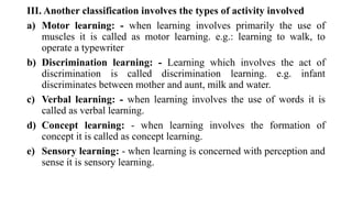 III. Another classification involves the types of activity involved
a) Motor learning: - when learning involves primarily the use of
muscles it is called as motor learning. e.g.: learning to walk, to
operate a typewriter
b) Discrimination learning: - Learning which involves the act of
discrimination is called discrimination learning. e.g. infant
discriminates between mother and aunt, milk and water.
c) Verbal learning: - when learning involves the use of words it is
called as verbal learning.
d) Concept learning: - when learning involves the formation of
concept it is called as concept learning.
e) Sensory learning: - when learning is concerned with perception and
sense it is sensory learning.
 