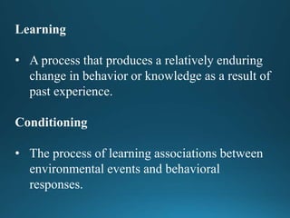 Learning
• A process that produces a relatively enduring
change in behavior or knowledge as a result of
past experience.
Conditioning
• The process of learning associations between
environmental events and behavioral
responses.
 