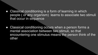 ● Classical conditioning is a form of learning in which
people ( or any organism) learns to associate two stimuli
that occur in sequence
● Classical conditioning occurs when a person forms a
mental association between two stimuli, so that
encountering one stimulus means the person think of the
other
 