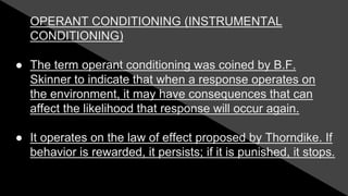 OPERANT CONDITIONING (INSTRUMENTAL
CONDITIONING)
● The term operant conditioning was coined by B.F.
Skinner to indicate that when a response operates on
the environment, it may have consequences that can
affect the likelihood that response will occur again.
● It operates on the law of effect proposed by Thorndike. If
behavior is rewarded, it persists; if it is punished, it stops.
 