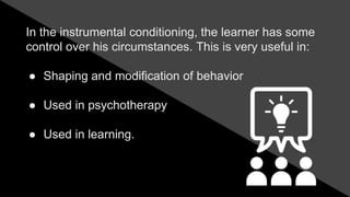 In the instrumental conditioning, the learner has some
control over his circumstances. This is very useful in:
● Shaping and modification of behavior
● Used in psychotherapy
● Used in learning.
 
