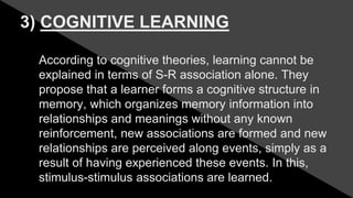 3) COGNITIVE LEARNING
According to cognitive theories, learning cannot be
explained in terms of S-R association alone. They
propose that a learner forms a cognitive structure in
memory, which organizes memory information into
relationships and meanings without any known
reinforcement, new associations are formed and new
relationships are perceived along events, simply as a
result of having experienced these events. In this,
stimulus-stimulus associations are learned.
 