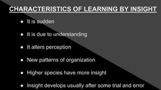 CHARACTERISTICS OF LEARNING BY INSIGHT
● It is sudden
● It is due to understanding
● It alters perception
● New patterns of organization
● Higher species have more insight
● Insight develops usually after some trial and error
 