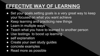 EFFECTIVE WAY OF LEARNING
● Set your goals.setting goals is a very great way to keep
your focused on what you want achieve
● Keep learning and practicing new things
● Learn in multiple ways
● Teach what you have to learned to another person
● Use testings to boost up learning
● self explanation
● Create your own study guides
● concrete examples
● Read more as possible
 