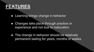 FEATURES
● Learning brings change in behavior
● Changes take place through practice or
experience and not due to maturation
● The change in behavior should be relatively
permanent lasting for years, months or weeks.
 