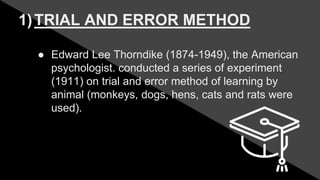 1)TRIAL AND ERROR METHOD
● Edward Lee Thorndike (1874-1949), the American
psychologist. conducted a series of experiment
(1911) on trial and error method of learning by
animal (monkeys, dogs, hens, cats and rats were
used).
 