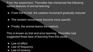 From the experiment, Thorndike has mentioned the following
salient features of animal learning:
● From trial to trial, the useless movement gradually reduced
● The random movements become more specific .
● Finally, the animal learns the method.
This is known as trial and error learning. Thorndike had
suggested three laws of learning from this study:
● Law of effect
● Law of frequency
● Law of recency
 