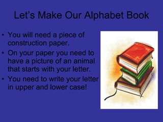 Let’s Make Our Alphabet Book You will need a piece of construction paper. On your paper you need to have a picture of an animal that starts with your letter. You need to write your letter in upper and lower case!