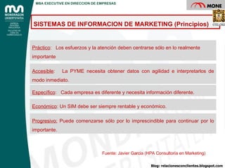 Fuente: Javier Garcia (HPA Consultoría en Marketing) Práctico :  Los esfuerzos y la atención deben centrarse sólo en lo realmente importante Accesible :  La PYME necesita obtener datos con agilidad e interpretarlos de modo inmediato. Específico :  Cada empresa es diferente y necesita información diferente. Económico : Un SIM debe ser siempre rentable y económico. Progresivo:  Puede comenzarse sólo por lo imprescindible para continuar por lo importante. SISTEMAS DE INFORMACION DE MARKETING (Principios) Blog: relacionesconclientes.blogspot.com MBA EXECUTIVE EN DIRECCION DE EMPRESAS 