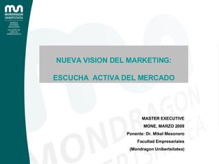 MASTER EXECUTIVE MONE, MARZO 2008 Ponente: Dr. Mikel Mesonero Facultad Empresariales (Mondragon Unibertsitatea) NUEVA VISION DEL MARKETING: ESCUCHA  ACTIVA DEL MERCADO 