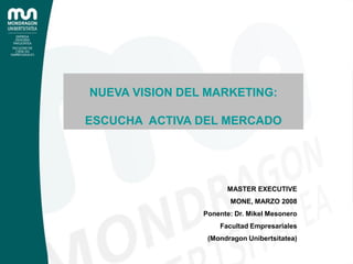 NUEVA VISION DEL MARKETING:

ESCUCHA ACTIVA DEL MERCADO




                      MASTER EXECUTIVE
                       MONE, MARZO 2008
                Ponente: Dr. Mikel Mesonero
                    Facultad Empresariales
                 (Mondragon Unibertsitatea)
 