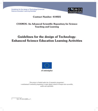 Guidelines for the design of Technology-Enhanced
Science Education Learning Activities



                                   Contract Number: 410025


       COSMOS: An Advanced Scientific Repository for Science
                    Teaching and Learning



   Guidelines for the design of Technology-
Enhanced Science Education Learning Activities




                                              eContentplus




                            This project is funded under the eContentplus programme1,
              a multiannual Community programme to make digital content in Europe more accessible,
                                               usable and exploitable.




1      OJ L 79, 24.3.2005, p. 1.
 