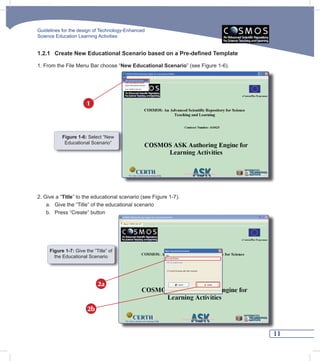 Guidelines for the design of Technology-Enhanced
Science Education Learning Activities


1.2.1 Create New Educational Scenario based on a Pre-defined Template

1. From the File Menu Bar choose “New Educational Scenario” (see Figure 1-6).




                       1



           Figure 1-6: Select “New
            Educational Scenario”




2. Give a “Title” to the educational scenario (see Figure 1-7).
    a. Give the “Title” of the educational scenario
    b. Press “Create” button




     Figure 1-7: Give the “Title” of
       the Educational Scenario




                            2a


                       2b


                                                                                11
 