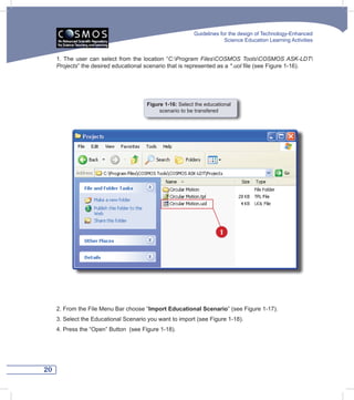 Guidelines for the design of Technology-Enhanced
                                                                       Science Education Learning Activities


     1. The user can select from the location “C:Program	 FilesCOSMOS	 ToolsCOSMOS	ASK-LDT
     Projects” the desired educational scenario that is represented as a *.uol file (see Figure 1-16).




                                       Figure 1-16: Select the educational
                                            scenario to be transfered




                                                                     1




     2. From the File Menu Bar choose “Import Educational Scenario” (see Figure 1-17).
     3. Select the Educational Scenario you want to import (see Figure 1-18).
     4. Press the “Open” Button (see Figure 1-18).




20
 