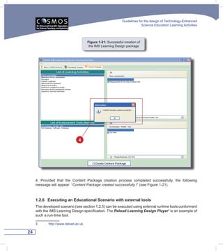 Guidelines for the design of Technology-Enhanced
                                                                          Science Education Learning Activities




                                      Figure 1-21: Successful creation of
                                       the IMS Learning Design package




                               4




     4. Provided that the Content Package creation process completed successfully, the following
     message will appear: “Content	Package	created	successfully	!” (see Figure 1-21).



     1.2.6 Executing an Educational Scenario with external tools
     The developed scenario (see section 1.2.5) can be executed using external runtime tools conformant
     with the IMS Learning Design specification. The Reload Learning Design Player3 is an example of
     such a run-time tool.

     3      http://www.reload.ac.uk

24
 